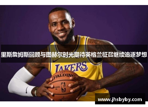 里斯詹姆斯回顾与图赫尔时光期待英格兰征召继续追逐梦想