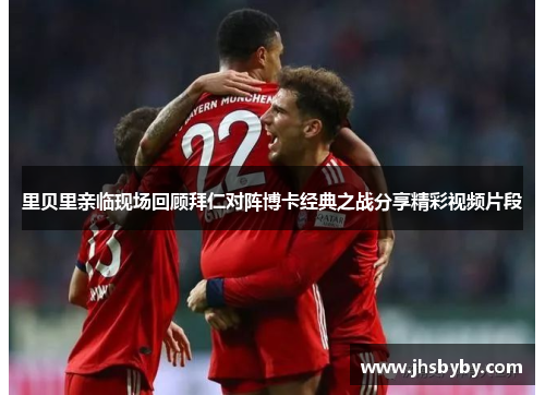 里贝里亲临现场回顾拜仁对阵博卡经典之战分享精彩视频片段 里贝里亲临现场回顾拜仁对阵博卡经典之战分享精彩视频片段